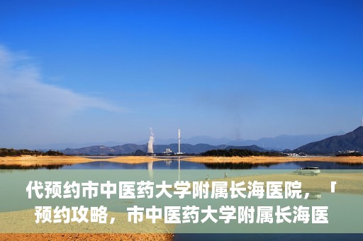 代预约市中医药大学附属长海医院，「预约攻略，市中医药大学附属长海医院直达通道」