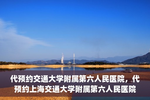 代预约交通大学附属第六人民医院，代预约上海交通大学附属第六人民医院就医服务攻略