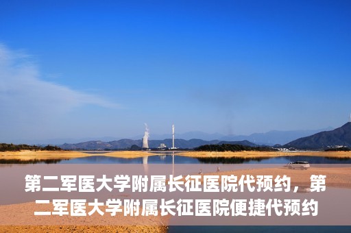 第二军医大学附属长征医院代预约，第二军医大学附属长征医院便捷代预约服务