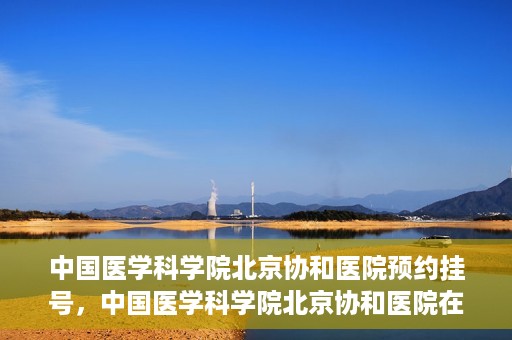 中国医学科学院北京协和医院预约挂号，中国医学科学院北京协和医院在线预约挂号攻略