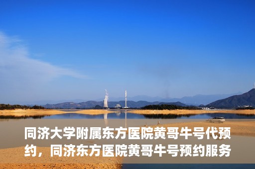 同济大学附属东方医院黄哥牛号代预约，同济东方医院黄哥牛号预约服务启动