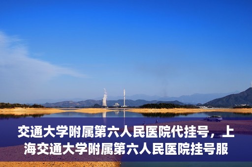 交通大学附属第六人民医院代挂号，上海交通大学附属第六人民医院挂号服务详解