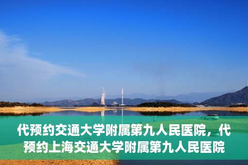 代预约交通大学附属第九人民医院，代预约上海交通大学附属第九人民医院服务体验解析