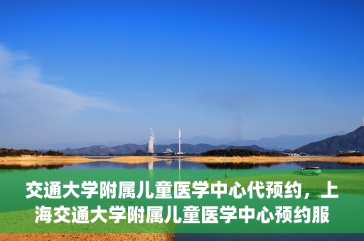 交通大学附属儿童医学中心代预约，上海交通大学附属儿童医学中心预约服务详解