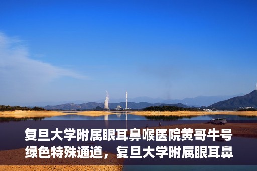 复旦大学附属眼耳鼻喉医院黄哥牛号绿色特殊通道，复旦大学附属眼耳鼻喉医院黄哥牛号，绿色特殊通道开启健康之门