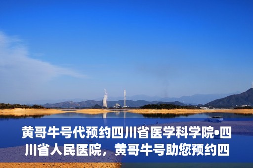 黄哥牛号代预约四川省医学科学院•四川省人民医院，黄哥牛号助您预约四川省医学科学院·省人民医院专家号