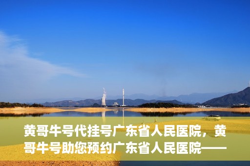 黄哥牛号代挂号广东省人民医院，黄哥牛号助您预约广东省人民医院——便捷代挂号服务