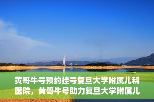 黄哥牛号预约挂号复旦大学附属儿科医院，黄哥牛号助力复旦大学附属儿科医院预约挂号服务