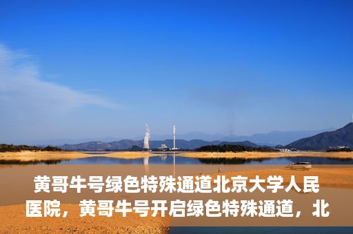黄哥牛号绿色特殊通道北京大学人民医院，黄哥牛号开启绿色特殊通道，北京大学人民医院创新实践