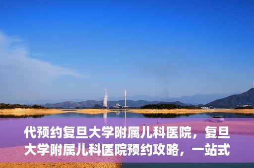 代预约复旦大学附属儿科医院，复旦大学附属儿科医院预约攻略，一站式解决您的预约需求