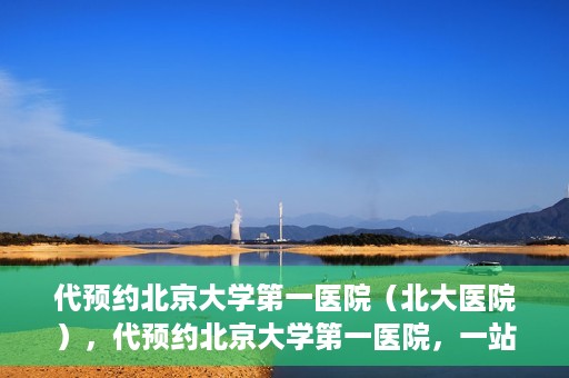 代预约北京大学第一医院（北大医院），代预约北京大学第一医院，一站式便捷就医服务