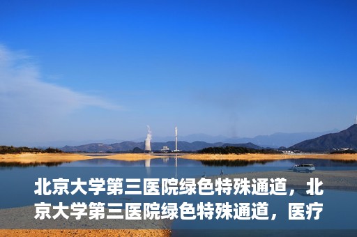 北京大学第三医院绿色特殊通道，北京大学第三医院绿色特殊通道，医疗服务的速度与温情并重
