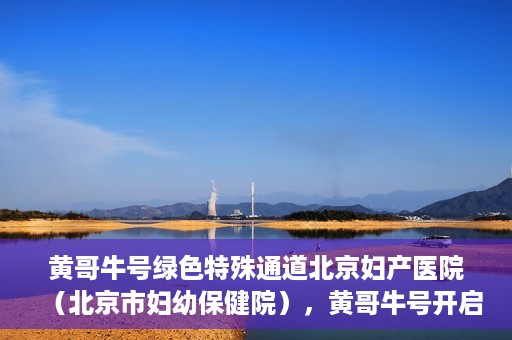 黄哥牛号绿色特殊通道北京妇产医院（北京市妇幼保健院），黄哥牛号开启绿色特殊通道，助力北京妇产医院（北京市妇幼保健院）服务升级
