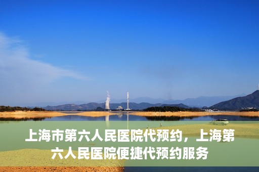 上海市第六人民医院代预约，上海第六人民医院便捷代预约服务