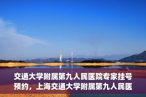 交通大学附属第九人民医院专家挂号预约，上海交通大学附属第九人民医院专家挂号预约指南