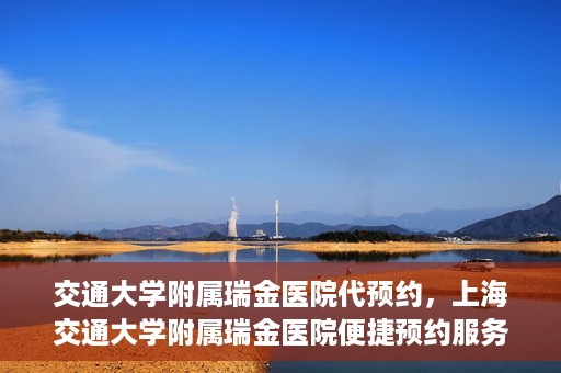 交通大学附属瑞金医院代预约，上海交通大学附属瑞金医院便捷预约服务解析