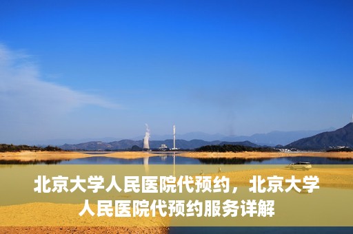 北京大学人民医院代预约，北京大学人民医院代预约服务详解
