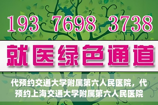 代预约交通大学附属第六人民医院，代预约上海交通大学附属第六人民医院就医服务攻略