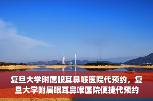 复旦大学附属眼耳鼻喉医院代预约，复旦大学附属眼耳鼻喉医院便捷代预约服务启动