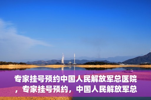 专家挂号预约中国人民解放军总医院，专家挂号预约，中国人民解放军总医院就医攻略