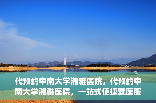 代预约中南大学湘雅医院，代预约中南大学湘雅医院，一站式便捷就医服务