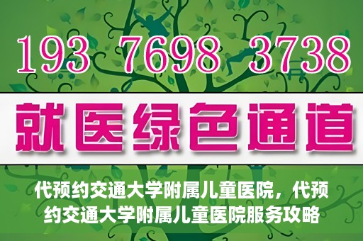 代预约交通大学附属儿童医院，代预约交通大学附属儿童医院服务攻略
