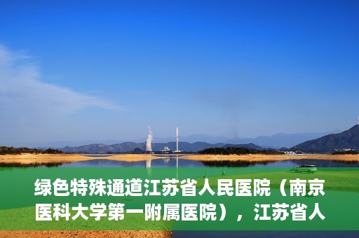 绿色特殊通道江苏省人民医院（南京医科大学第一附属医院），江苏省人民医院（南京医科大学第一附属医院），绿色特殊通道开启健康之门