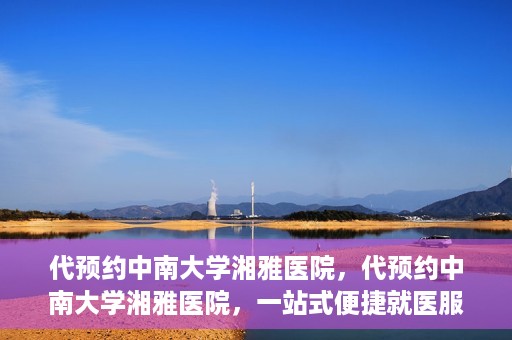 代预约中南大学湘雅医院，代预约中南大学湘雅医院，一站式便捷就医服务