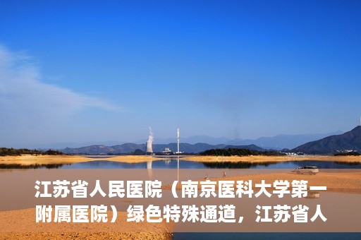 江苏省人民医院（南京医科大学第一附属医院）绿色特殊通道，江苏省人民医院绿色特殊通道，健康守护的快捷通道