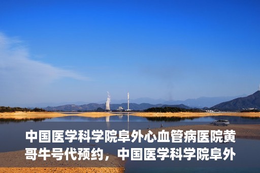 中国医学科学院阜外心血管病医院黄哥牛号代预约，中国医学科学院阜外心血管病医院黄哥牛号预约服务启动