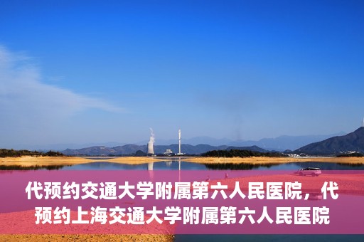 代预约交通大学附属第六人民医院，代预约上海交通大学附属第六人民医院就医服务攻略