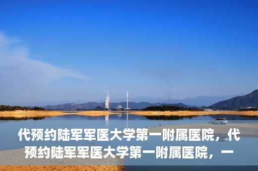 代预约陆军军医大学第一附属医院，代预约陆军军医大学第一附属医院，一站式医疗服务平台助您轻松就医