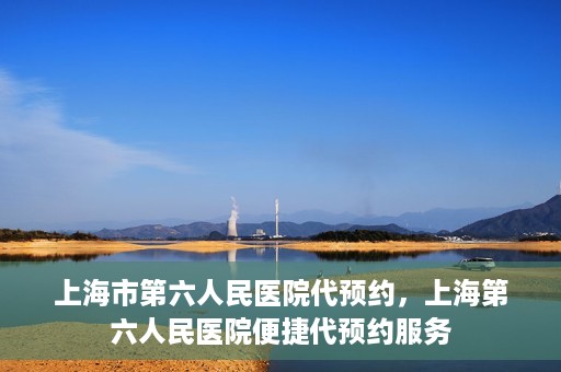 上海市第六人民医院代预约，上海第六人民医院便捷代预约服务