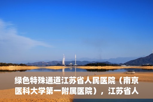 绿色特殊通道江苏省人民医院（南京医科大学第一附属医院），江苏省人民医院（南京医科大学第一附属医院），绿色特殊通道开启健康之门