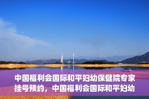 中国福利会国际和平妇幼保健院专家挂号预约，中国福利会国际和平妇幼保健院专家挂号预约攻略