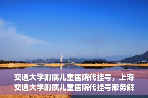 交通大学附属儿童医院代挂号，上海交通大学附属儿童医院代挂号服务解析