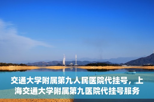 交通大学附属第九人民医院代挂号，上海交通大学附属第九医院代挂号服务解析