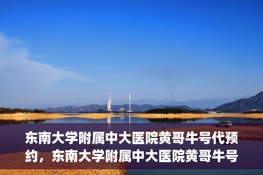 东南大学附属中大医院黄哥牛号代预约，东南大学附属中大医院黄哥牛号预约攻略
