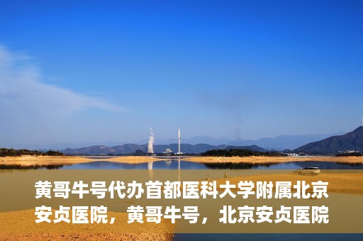 黄哥牛号代办首都医科大学附属北京安贞医院，黄哥牛号，北京安贞医院代办服务详解