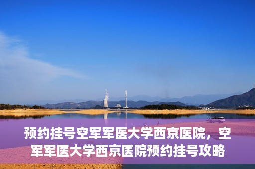 预约挂号空军军医大学西京医院，空军军医大学西京医院预约挂号攻略