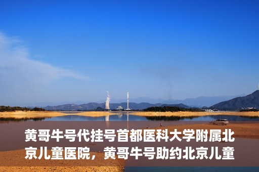 黄哥牛号代挂号首都医科大学附属北京儿童医院，黄哥牛号助约北京儿童医院，代挂号服务便捷就医之路