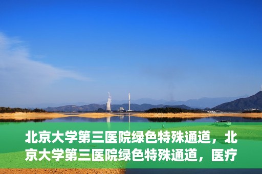 北京大学第三医院绿色特殊通道，北京大学第三医院绿色特殊通道，医疗服务的速度与温情并重