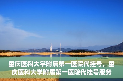 重庆医科大学附属第一医院代挂号，重庆医科大学附属第一医院代挂号服务详解