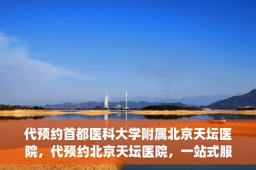 代预约首都医科大学附属北京天坛医院，代预约北京天坛医院，一站式服务体验天坛医疗风采