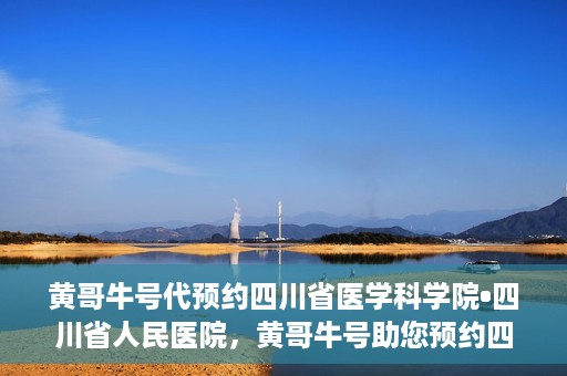 黄哥牛号代预约四川省医学科学院•四川省人民医院，黄哥牛号助您预约四川省医学科学院·省人民医院专家号