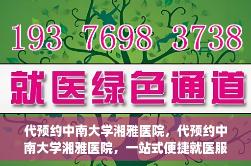 代预约中南大学湘雅医院，代预约中南大学湘雅医院，一站式便捷就医服务