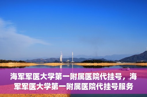 海军军医大学第一附属医院代挂号，海军军医大学第一附属医院代挂号服务详解