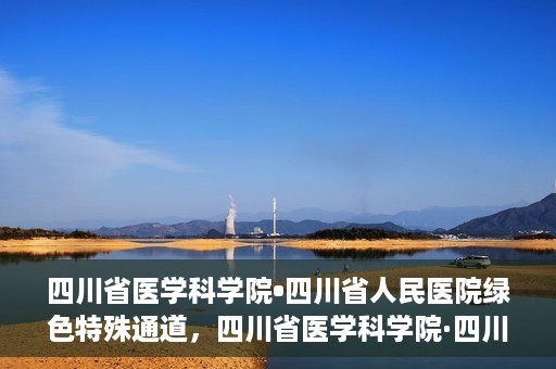 四川省医学科学院•四川省人民医院绿色特殊通道，四川省医学科学院·四川省人民医院启动绿色特殊通道，助力健康四川建设