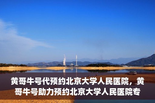 黄哥牛号代预约北京大学人民医院，黄哥牛号助力预约北京大学人民医院专家号
