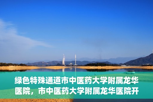 绿色特殊通道市中医药大学附属龙华医院，市中医药大学附属龙华医院开通绿色特殊通道服务